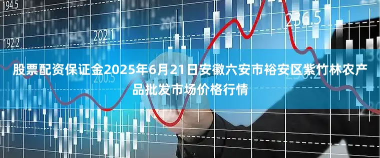 股票配资保证金2025年6月21日安徽六安市裕安区紫竹林农产品批发市场价格行情